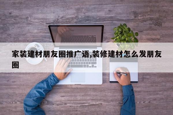 家装建材朋友圈推广语,装修建材怎么发朋友圈