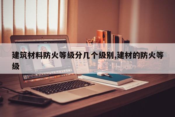 建筑材料防火等级分几个级别,建材的防火等级
